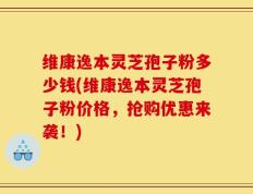 维康逸本灵芝孢子粉多少钱(维康逸本灵芝孢子粉价格，抢购优惠来袭！)