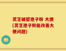 灵芝破壁孢子粉 大便(灵芝孢子粉能改善大便问题)