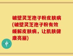 破壁灵芝孢子粉皮肤病(破壁灵芝孢子粉有效缓解皮肤病，让肌肤健康亮丽)