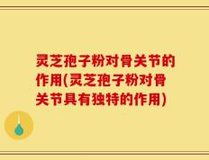 灵芝孢子粉对骨关节的作用(灵芝孢子粉对骨关节具有独特的作用)