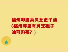 福州哪里卖灵芝孢子油(福州哪里有灵芝孢子油可购买？)