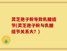灵芝孢子粉导致乳腺结节(灵芝孢子粉与乳腺结节关系大？)