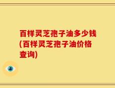 百样灵芝孢子油多少钱(百样灵芝孢子油价格查询)