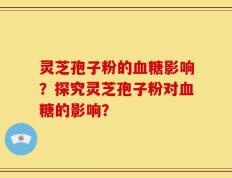 灵芝孢子粉的血糖影响？探究灵芝孢子粉对血糖的影响？