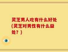 灵芝男人吃有什么好处(灵芝对男性有什么益处？)