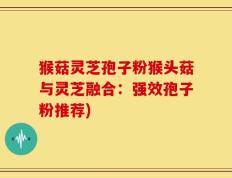 猴菇灵芝孢子粉猴头菇与灵芝融合：强效孢子粉推荐)