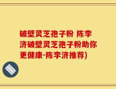 破壁灵芝孢子粉 陈李济破壁灵芝孢子粉助你更健康-陈李济推荐)