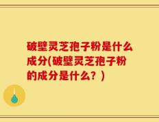 破壁灵芝孢子粉是什么成分(破壁灵芝孢子粉的成分是什么？)