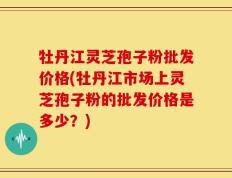 牡丹江灵芝孢子粉批发价格(牡丹江市场上灵芝孢子粉的批发价格是多少？)