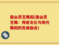 眉山灵芝舞蹈(眉山灵芝舞：传统文化与现代舞蹈的完美融合)