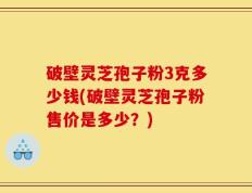 破壁灵芝孢子粉3克多少钱(破壁灵芝孢子粉售价是多少？)