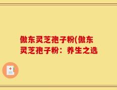 傲东灵芝孢子粉(傲东灵芝孢子粉：养生之选