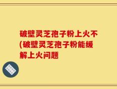 破壁灵芝孢子粉上火不(破壁灵芝孢子粉能缓解上火问题