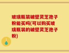 玻璃瓶装破壁灵芝孢子粉能买吗(可以购买玻璃瓶装的破壁灵芝孢子粉)