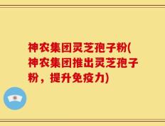 神农集团灵芝孢子粉(神农集团推出灵芝孢子粉，提升免疫力)