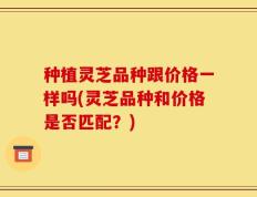 种植灵芝品种跟价格一样吗(灵芝品种和价格是否匹配？)