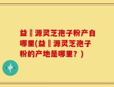 益璟源灵芝孢子粉产自哪里(益璟源灵芝孢子粉的产地是哪里？)
