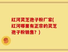 红河灵芝孢子粉厂家(红河哪里有正宗的灵芝孢子粉销售？)