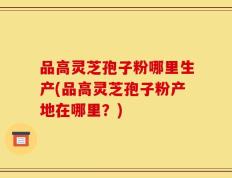 品高灵芝孢子粉哪里生产(品高灵芝孢子粉产地在哪里？)