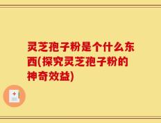 灵芝孢子粉是个什么东西(探究灵芝孢子粉的神奇效益)