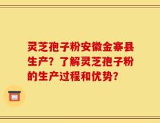 灵芝孢子粉安徽金寨县生产？了解灵芝孢子粉的生产过程和优势？