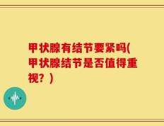 甲状腺有结节要紧吗(甲状腺结节是否值得重视？)