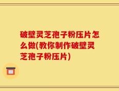 破壁灵芝孢子粉压片怎么做(教你制作破壁灵芝孢子粉压片)