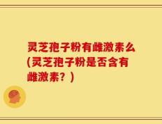 灵芝孢子粉有雌激素么(灵芝孢子粉是否含有雌激素？)