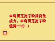 申奇灵芝孢子粉提高免疫力，申奇灵芝孢子粉值得一试！)