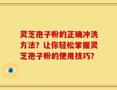灵芝孢子粉的正确冲洗方法？让你轻松掌握灵芝孢子粉的使用技巧？