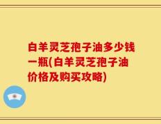 白羊灵芝孢子油多少钱一瓶(白羊灵芝孢子油价格及购买攻略)