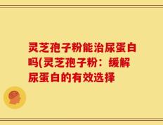 灵芝孢子粉能治尿蛋白吗(灵芝孢子粉：缓解尿蛋白的有效选择