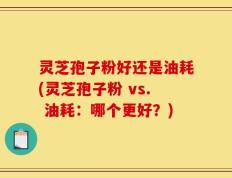灵芝孢子粉好还是油耗(灵芝孢子粉 vs. 油耗：哪个更好？)