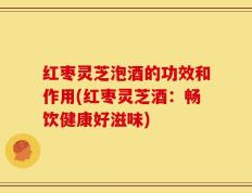红枣灵芝泡酒的功效和作用(红枣灵芝酒：畅饮健康好滋味)