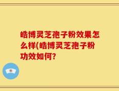 皓博灵芝孢子粉效果怎么样(皓博灵芝孢子粉功效如何？