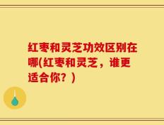 红枣和灵芝功效区别在哪(红枣和灵芝，谁更适合你？)