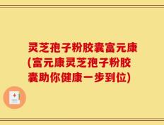 灵芝孢子粉胶囊富元康(富元康灵芝孢子粉胶囊助你健康一步到位)