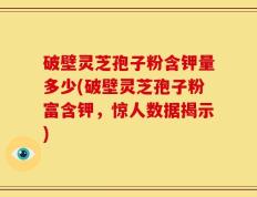 破壁灵芝孢子粉含钾量多少(破壁灵芝孢子粉富含钾，惊人数据揭示)