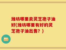 潍坊哪里卖灵芝孢子油好(潍坊哪里有好的灵芝孢子油出售？)