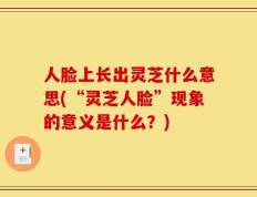人脸上长出灵芝什么意思(“灵芝人脸”现象的意义是什么？)