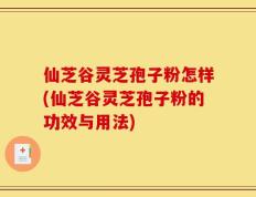仙芝谷灵芝孢子粉怎样(仙芝谷灵芝孢子粉的功效与用法)
