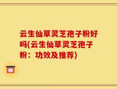 云生仙草灵芝孢子粉好吗(云生仙草灵芝孢子粉：功效及推荐)