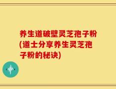 养生道破壁灵芝孢子粉(道士分享养生灵芝孢子粉的秘诀)