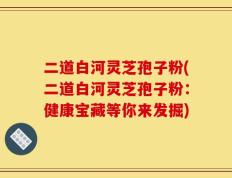 二道白河灵芝孢子粉(二道白河灵芝孢子粉：健康宝藏等你来发掘)