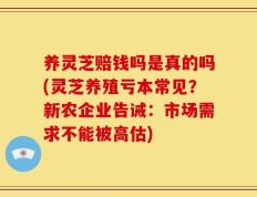 养灵芝赔钱吗是真的吗(灵芝养殖亏本常见？新农企业告诫：市场需求不能被高估)