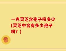 一克灵芝含孢子粉多少(灵芝中含有多少孢子粉？)