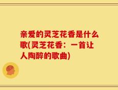 亲爱的灵芝花香是什么歌(灵芝花香：一首让人陶醉的歌曲)