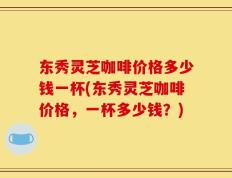 东秀灵芝咖啡价格多少钱一杯(东秀灵芝咖啡价格，一杯多少钱？)
