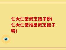仁大仁堂灵芝孢子粉(仁大仁堂推出灵芝孢子粉)