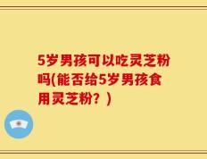 5岁男孩可以吃灵芝粉吗(能否给5岁男孩食用灵芝粉？)